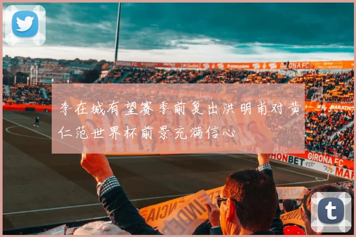 李在城有望赛季前复出洪明甫对黄仁范世界杯前景充满信心