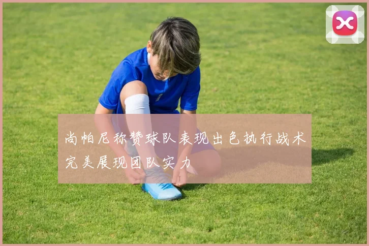 尚帕尼称赞球队表现出色执行战术完美展现团队实力