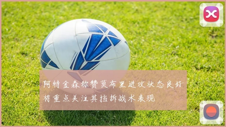 阿特金森称赞莫布里进攻状态良好将重点关注其挡拆战术表现