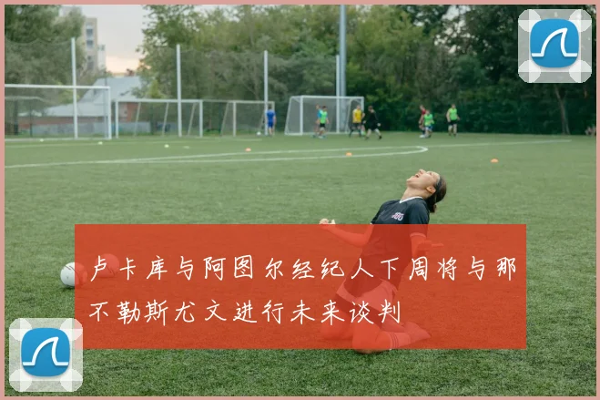 卢卡库与阿图尔经纪人下周将与那不勒斯尤文进行未来谈判