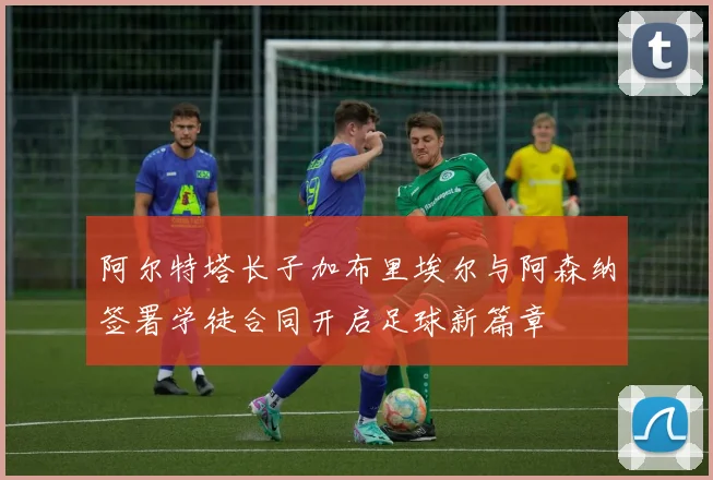阿尔特塔长子加布里埃尔与阿森纳签署学徒合同开启足球新篇章