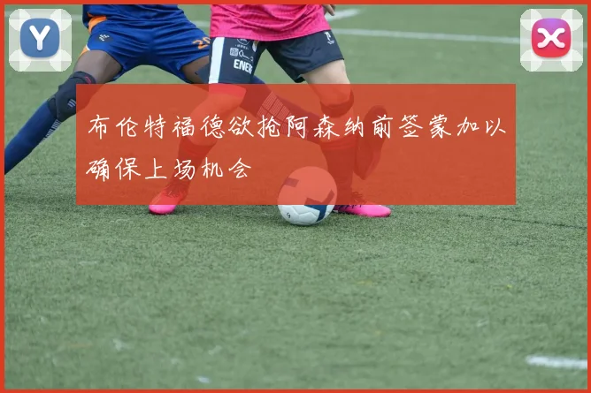 布伦特福德欲抢阿森纳前签蒙加以确保上场机会
