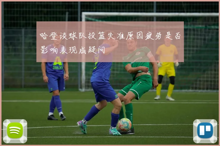 哈登谈球队投篮失准原因疲劳是否影响表现成疑问