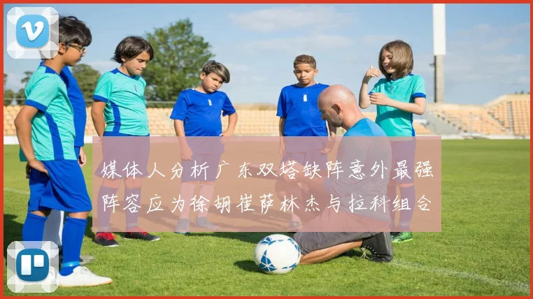 媒体人分析广东双塔缺阵意外最强阵容应为徐胡崔萨林杰与拉科组合