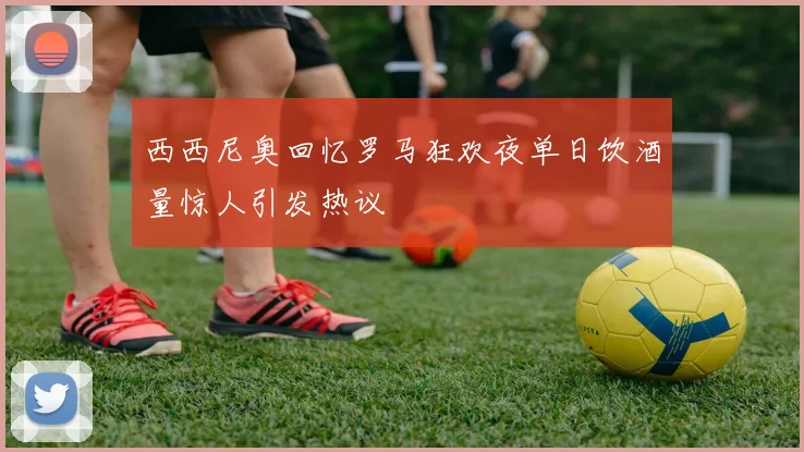 西西尼奥回忆罗马狂欢夜单日饮酒量惊人引发热议