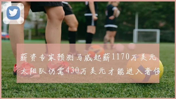 薪资专家预测马威起薪1170万美元太阳队仍需430万美元才能进入奢侈税