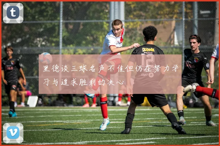 里德谈三球名声不佳但仍在努力学习与追求胜利的决心