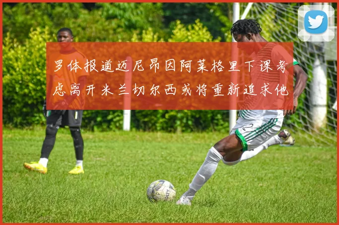 罗体报道迈尼昂因阿莱格里下课考虑离开米兰切尔西或将重新追求他