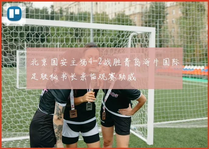 北京国安主场4-2战胜青岛海牛国际足联秘书长亲临观赛助威